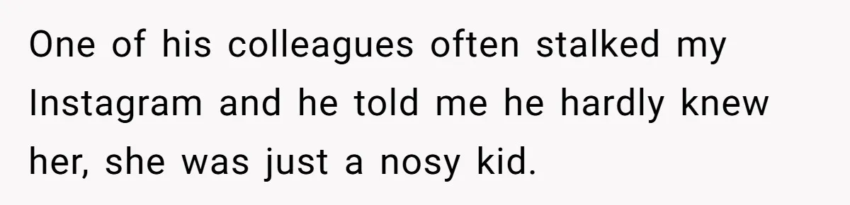 Woman Supports Partner And Family For Seven Years Before Facing Brutal Double Life Discovery One of his colleagues often stalked my Instagram and he told me he hardly knew her, she was just a nosy kid.
