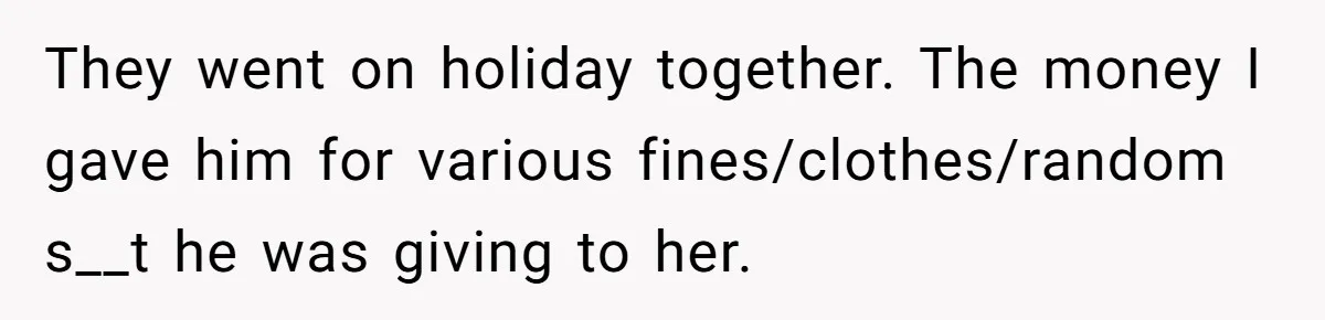 Woman Supports Partner And Family For Seven Years Before Facing Brutal Double Life Discovery They went on holiday together. The money I gave him for various fines/clothes/random s__t he was giving to her.