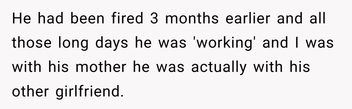 Woman Supports Partner And Family For Seven Years Before Facing Brutal Double Life Discovery He had been fired 3 months earlier and all those long days he was 'working' and I was with his mother he was actually with his other girlfriend.