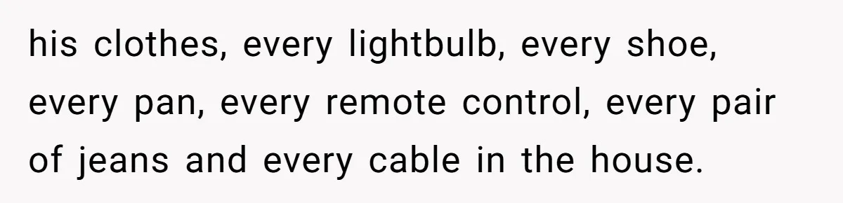 Woman Supports Partner And Family For Seven Years Before Facing Brutal Double Life Discovery his clothes, every lightbulb, every shoe, every pan, every remote control, every pair of jeans and every cable in the house.