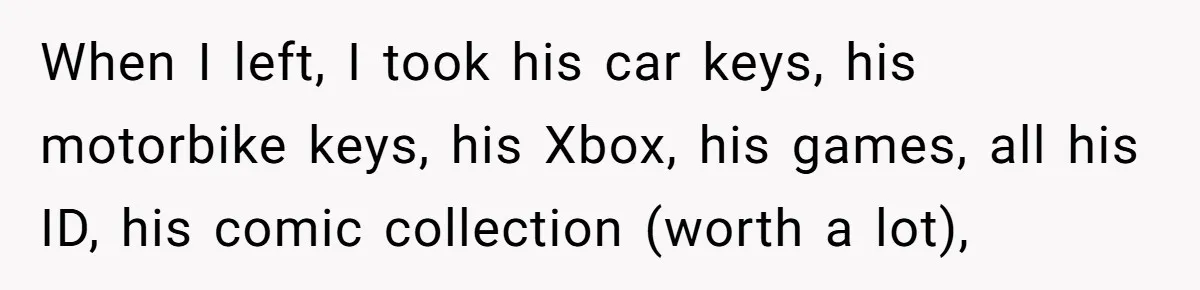 Woman Supports Partner And Family For Seven Years Before Facing Brutal Double Life Discovery When I left, I took his car keys, his motorbike keys, his Xbox, his games, all his ID, his comic collection (worth a lot),