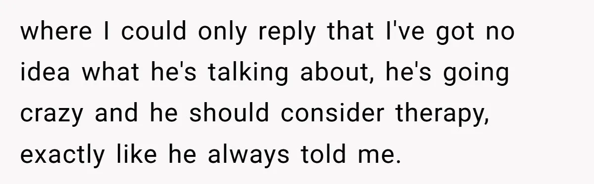Woman Supports Partner And Family For Seven Years Before Facing Brutal Double Life Discovery where I could only reply that I've got no idea what he's talking about, he's going crazy and he should consider therapy, exactly like he always told me.