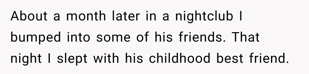 Woman Supports Partner And Family For Seven Years Before Facing Brutal Double Life Discovery About a month later in a nightclub I bumped into some of his friends. That night I slept with his childhood best friend.