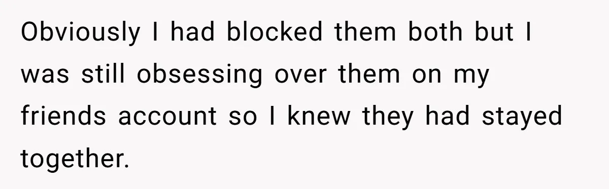 Woman Supports Partner And Family For Seven Years Before Facing Brutal Double Life Discovery Obviously I had blocked them both but I was still obsessing over them on my friends account so I knew they had stayed together.