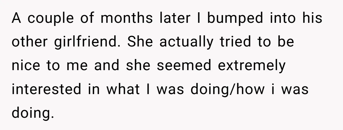 Woman Supports Partner And Family For Seven Years Before Facing Brutal Double Life Discovery A couple of months later I bumped into his other girlfriend. She actually tried to be nice to me and she seemed extremely interested in what I was doing/how i...