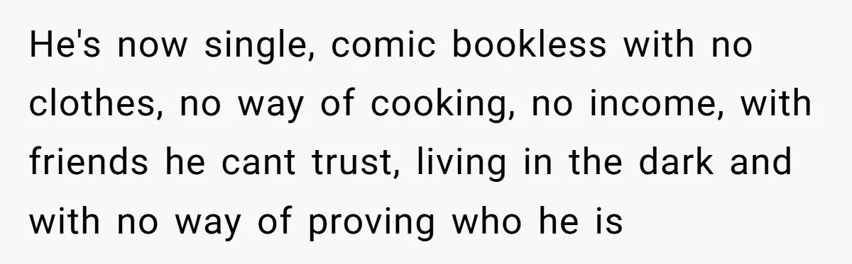 Woman Supports Partner And Family For Seven Years Before Facing Brutal Double Life Discovery He's now single, comic bookless with no clothes, no way of cooking, no income, with friends he cant trust, living in the dark and with no way of proving who...