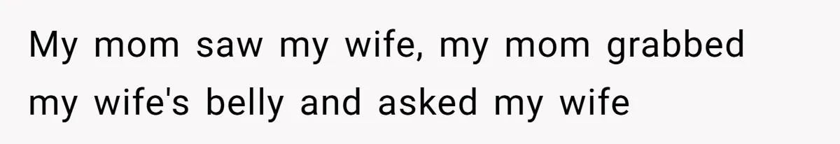 My mom saw my wife, my mom grabbed my wife's belly and asked my wife