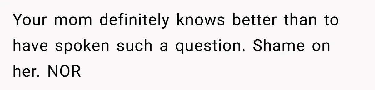 Your mom definitely knows better than to have spoken such a question. Shame on her. NOR