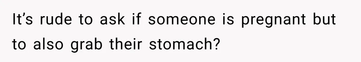 It’s rude to ask if someone is pregnant but to also grab their stomach?