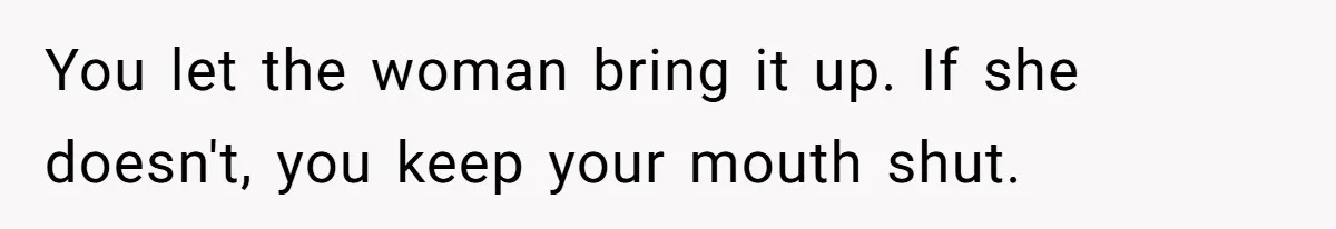 You let the woman bring it up. If she doesn't, you keep your mouth shut.