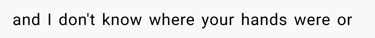 and I don't know where your hands were or