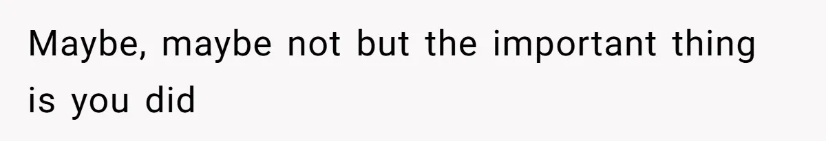 Maybe, maybe not but the important thing is you did
