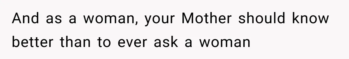 And as a woman, your Mother should know better than to ever ask a woman