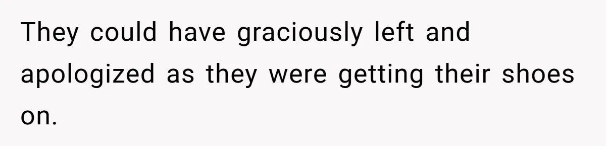 They could have graciously left and apologized as they were getting their shoes on.