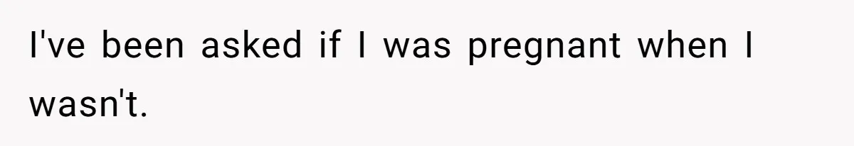 I've been asked if I was pregnant when I wasn't.