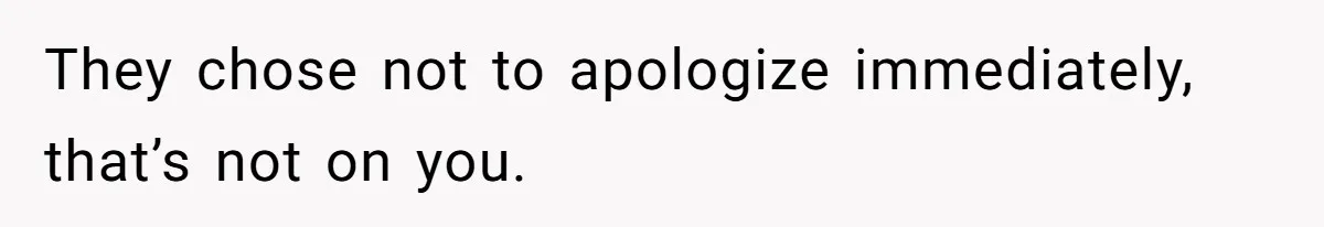 They chose not to apologize immediately, that’s not on you.