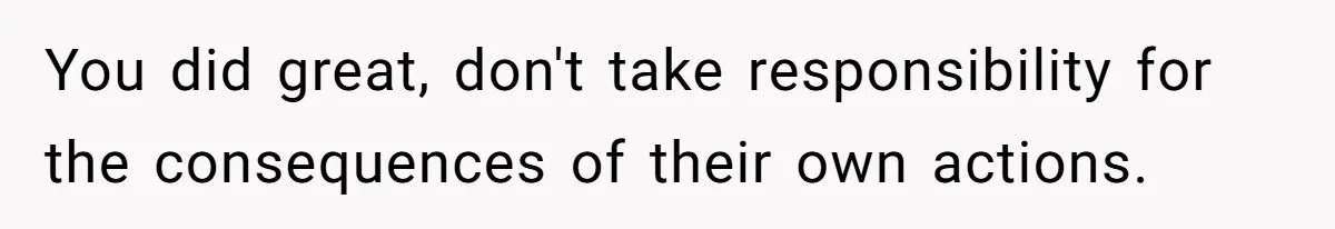 You did great, don't take responsibility for the consequences of their own actions.