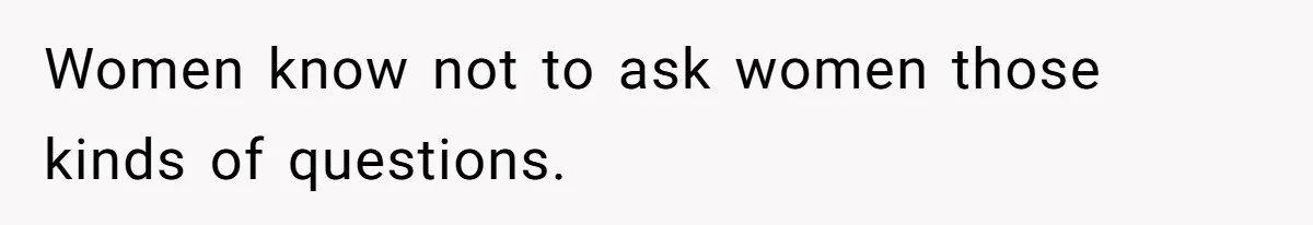 Women know not to ask women those kinds of questions.