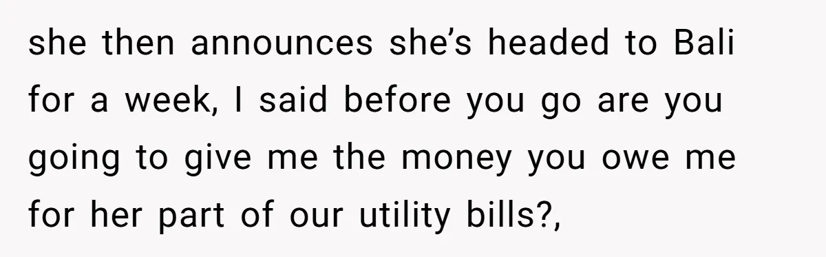 He Refused to Leave Spare Keys for His Flatmate, and What Happened on the Doorstep Ended Their Living Arrangement she then announces she’s headed to Bali for a week, I said before you go are you going to give me the money you owe me for her part of...