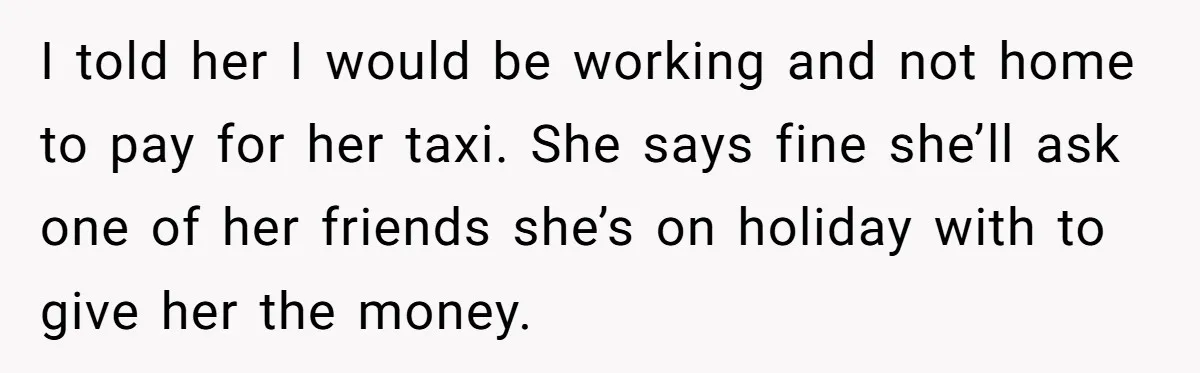 He Refused to Leave Spare Keys for His Flatmate, and What Happened on the Doorstep Ended Their Living Arrangement I told her I would be working and not home to pay for her taxi. She says fine she’ll ask one of her friends she’s on holiday with to give...