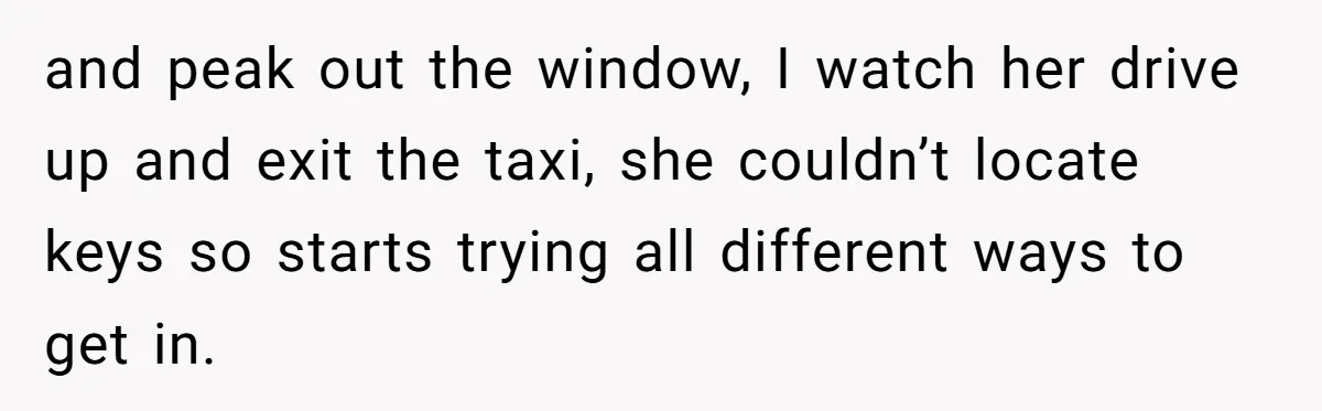 He Refused to Leave Spare Keys for His Flatmate, and What Happened on the Doorstep Ended Their Living Arrangement and peak out the window, I watch her drive up and exit the taxi, she couldn’t locate keys so starts trying all different ways to get in.
