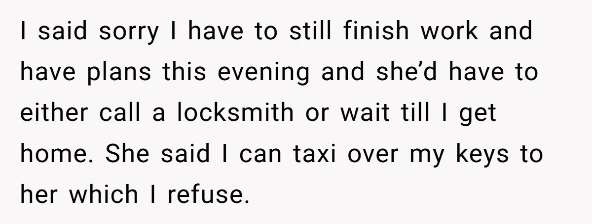 He Refused to Leave Spare Keys for His Flatmate, and What Happened on the Doorstep Ended Their Living Arrangement I said sorry I have to still finish work and have plans this evening and she’d have to either call a locksmith or wait till I get home. She said...