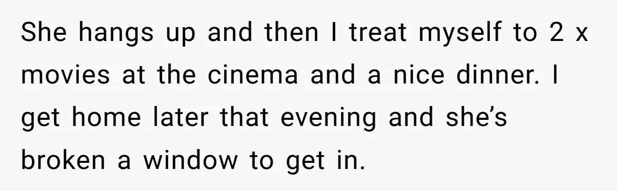 He Refused to Leave Spare Keys for His Flatmate, and What Happened on the Doorstep Ended Their Living Arrangement She hangs up and then I treat myself to 2 x movies at the cinema and a nice dinner. I get home later that evening and she’s broken a window...