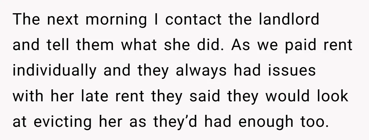 He Refused to Leave Spare Keys for His Flatmate, and What Happened on the Doorstep Ended Their Living Arrangement The next morning I contact the landlord and tell them what she did. As we paid rent individually and they always had issues with her late rent they said they...