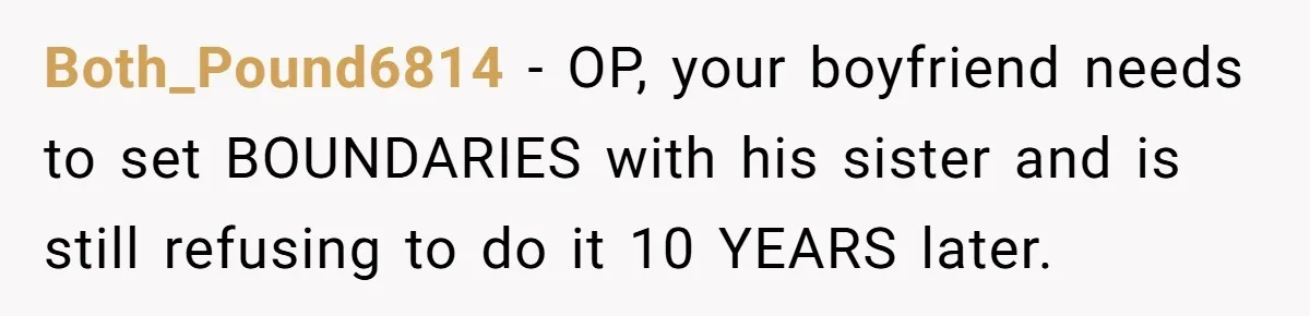 She Loves Her Boyfriend of 10 Years, but His Toxic Sister Is Slowly Destroying Their Future Both_Pound6814 − OP, your boyfriend needs to set BOUNDARIES with his sister and is still refusing to do it 10 YEARS later.
