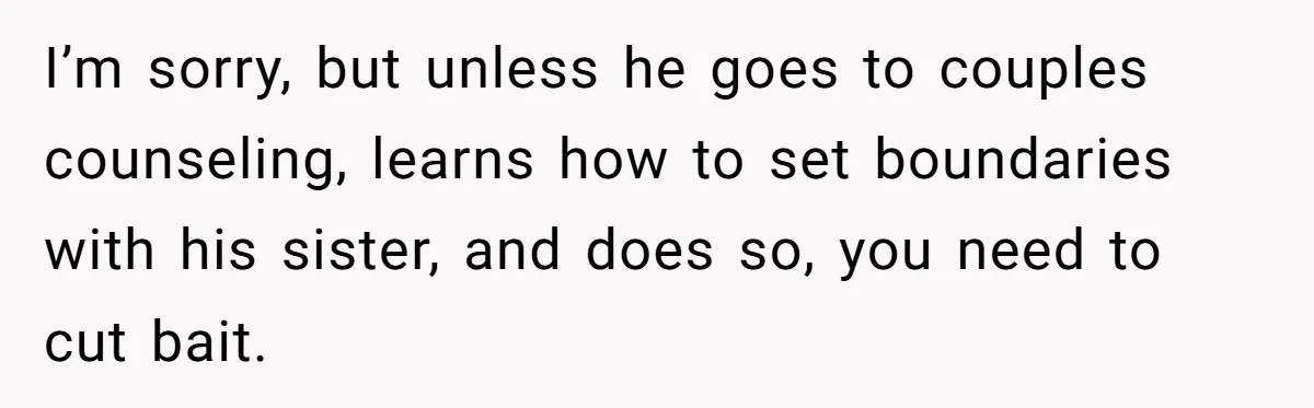 She Loves Her Boyfriend of 10 Years, but His Toxic Sister Is Slowly Destroying Their Future I’m sorry, but unless he goes to couples counseling, learns how to set boundaries with his sister, and does so, you need to cut bait.