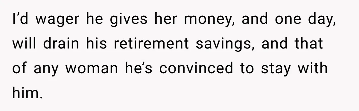 She Loves Her Boyfriend of 10 Years, but His Toxic Sister Is Slowly Destroying Their Future I’d wager he gives her money, and one day, will drain his retirement savings, and that of any woman he’s convinced to stay with him.