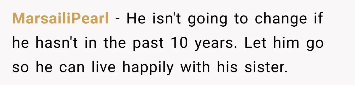 She Loves Her Boyfriend of 10 Years, but His Toxic Sister Is Slowly Destroying Their Future MarsailiPearl − He isn't going to change if he hasn't in the past 10 years. Let him go so he can live happily with his sister.