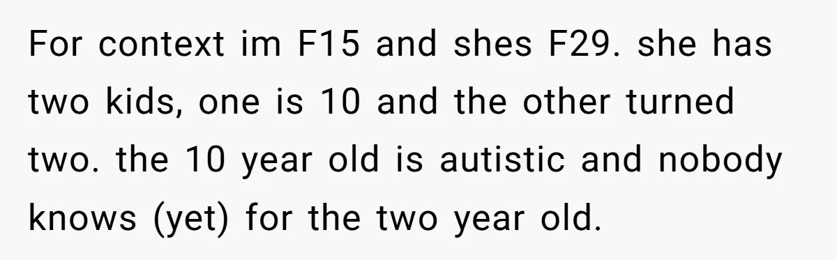 A 15-Year-Old Girl Finally Snapped After Being Expected to Raise Her Sister’s Kids Instead of Studying for Finals For context im F15 and shes F29. she has two kids, one is 10 and the other turned two. the 10 year old is autistic and nobody knows (yet) for...