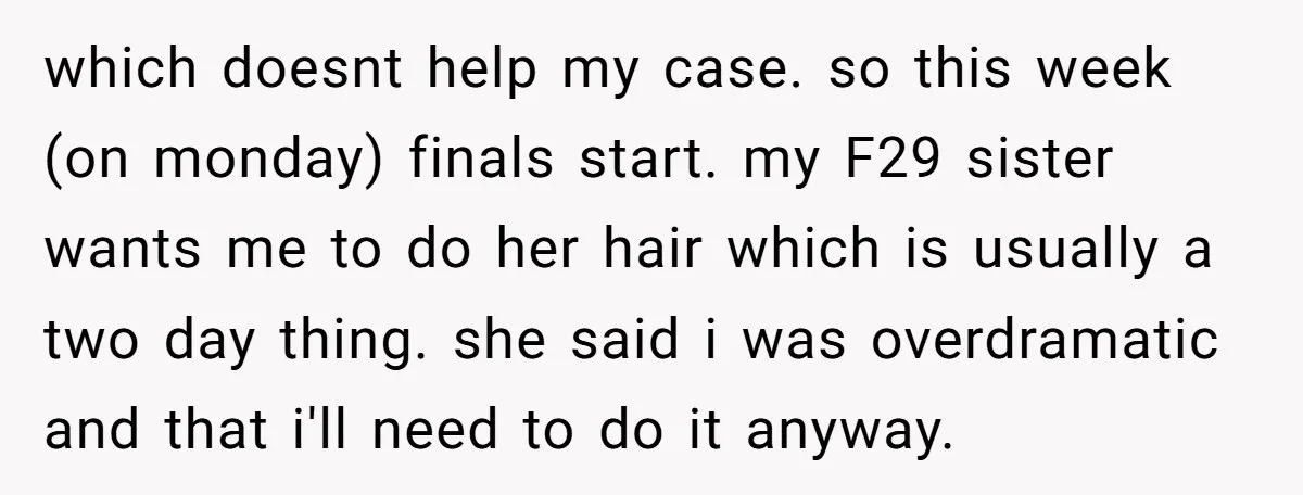 A 15-Year-Old Girl Finally Snapped After Being Expected to Raise Her Sister’s Kids Instead of Studying for Finals which doesnt help my case. so this week (on monday) finals start. my F29 sister wants me to do her hair which is usually a two day thing. she said...