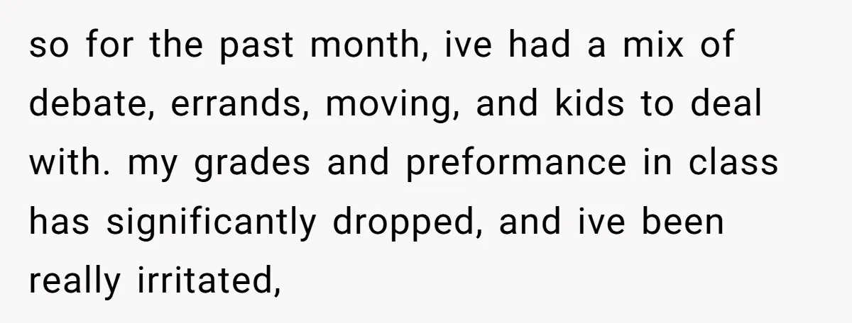 A 15-Year-Old Girl Finally Snapped After Being Expected to Raise Her Sister’s Kids Instead of Studying for Finals so for the past month, ive had a mix of debate, errands, moving, and kids to deal with. my grades and preformance in class has significantly dropped, and ive been...