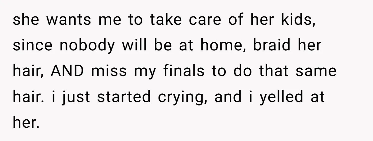A 15-Year-Old Girl Finally Snapped After Being Expected to Raise Her Sister’s Kids Instead of Studying for Finals she wants me to take care of her kids, since nobody will be at home, braid her hair, AND miss my finals to do that same hair. i just started...