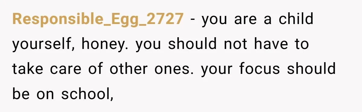A 15-Year-Old Girl Finally Snapped After Being Expected to Raise Her Sister’s Kids Instead of Studying for Finals Responsible_Egg_2727 − you are a child yourself, honey. you should not have to take care of other ones. your focus should be on school,