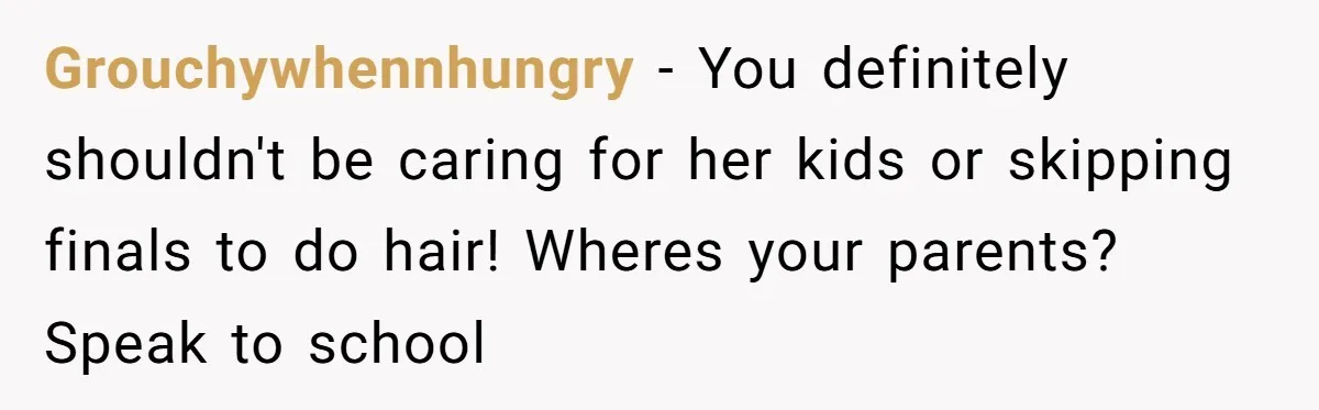 A 15-Year-Old Girl Finally Snapped After Being Expected to Raise Her Sister’s Kids Instead of Studying for Finals Grouchywhennhungry − You definitely shouldn't be caring for her kids or skipping finals to do hair! Wheres your parents? Speak to school