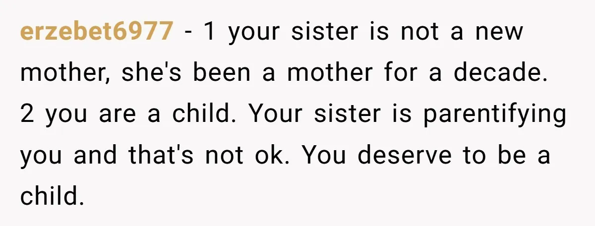 A 15-Year-Old Girl Finally Snapped After Being Expected to Raise Her Sister’s Kids Instead of Studying for Finals erzebet6977 − 1 your sister is not a new mother, she's been a mother for a decade. 2 you are a child. Your sister is parentifying you and that's not...