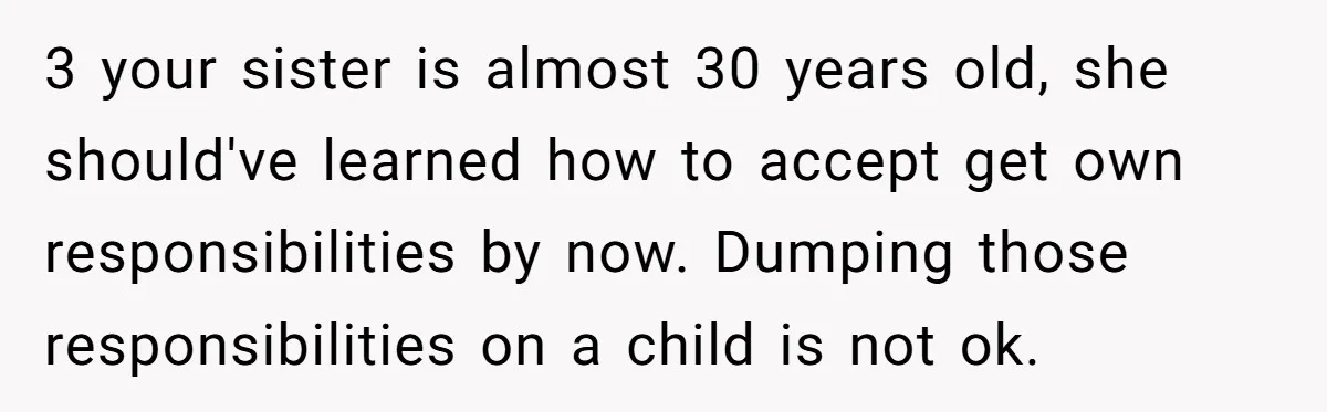 A 15-Year-Old Girl Finally Snapped After Being Expected to Raise Her Sister’s Kids Instead of Studying for Finals 3 your sister is almost 30 years old, she should've learned how to accept get own responsibilities by now. Dumping those responsibilities on a child is not ok.