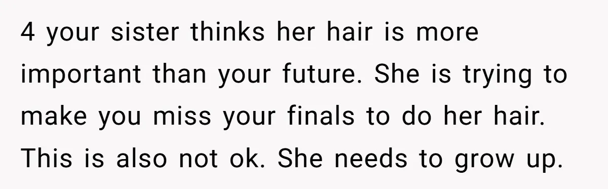 A 15-Year-Old Girl Finally Snapped After Being Expected to Raise Her Sister’s Kids Instead of Studying for Finals 4 your sister thinks her hair is more important than your future. She is trying to make you miss your finals to do her hair. This is also not ok....