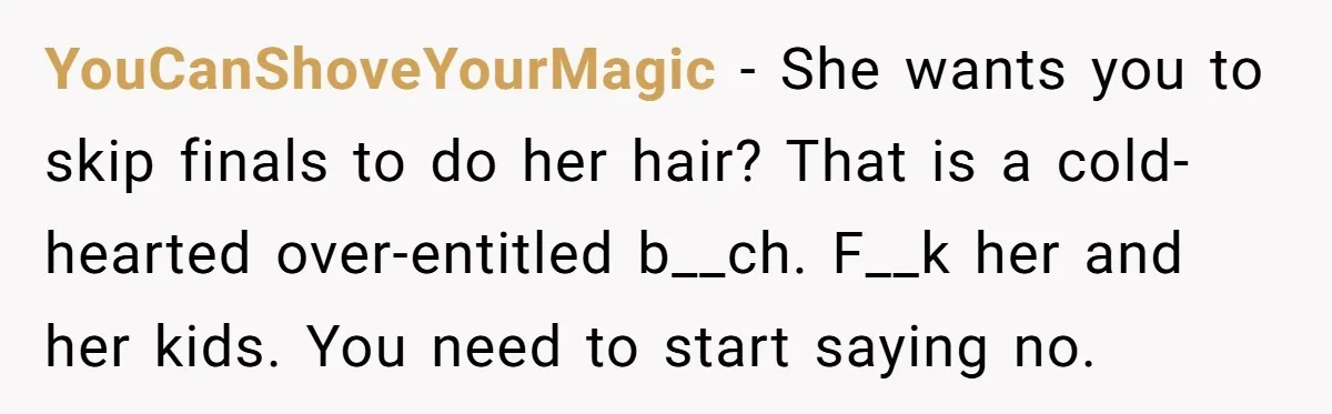 A 15-Year-Old Girl Finally Snapped After Being Expected to Raise Her Sister’s Kids Instead of Studying for Finals YouCanShoveYourMagic − She wants you to skip finals to do her hair? That is a cold-hearted over-entitled b__ch. F__k her and her kids. You need to start saying no.