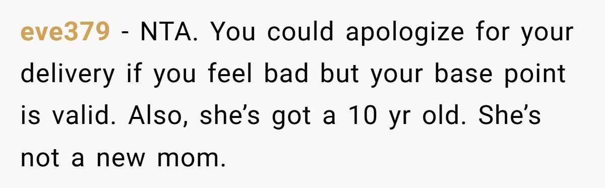 A 15-Year-Old Girl Finally Snapped After Being Expected to Raise Her Sister’s Kids Instead of Studying for Finals eve379 − NTA. You could apologize for your delivery if you feel bad but your base point is valid. Also, she’s got a 10 yr old. She’s not a new...
