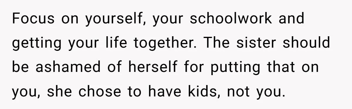A 15-Year-Old Girl Finally Snapped After Being Expected to Raise Her Sister’s Kids Instead of Studying for Finals Focus on yourself, your schoolwork and getting your life together. The sister should be ashamed of herself for putting that on you, she chose to have kids, not you.