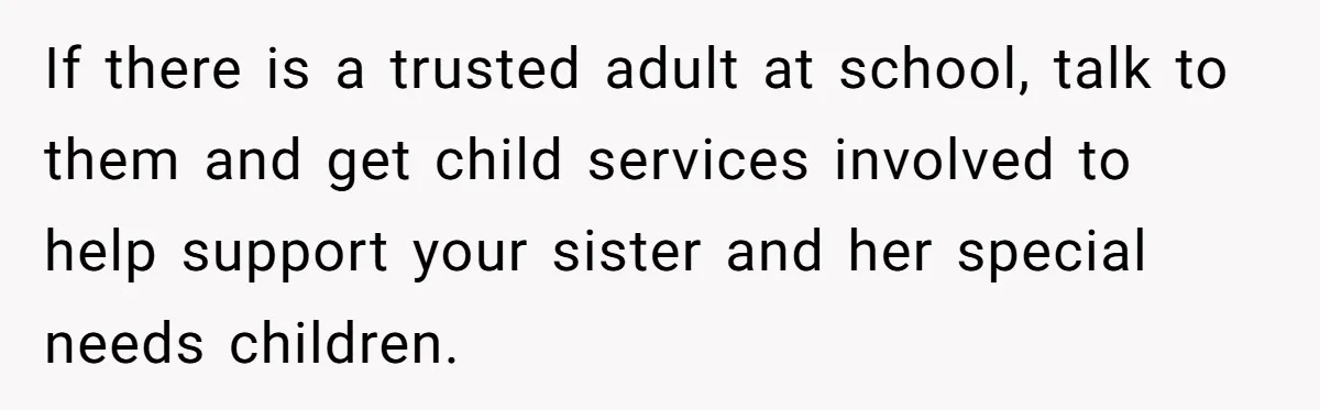 A 15-Year-Old Girl Finally Snapped After Being Expected to Raise Her Sister’s Kids Instead of Studying for Finals If there is a trusted adult at school, talk to them and get child services involved to help support your sister and her special needs children.