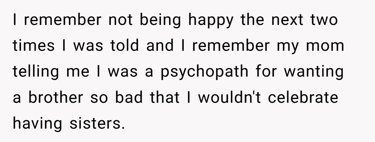 He Wanted a Brother. His Parents Called Him a “Psychopath” for It. I remember not being happy the next two times I was told and I remember my mom telling me I was a psychopath for wanting a brother so bad that...