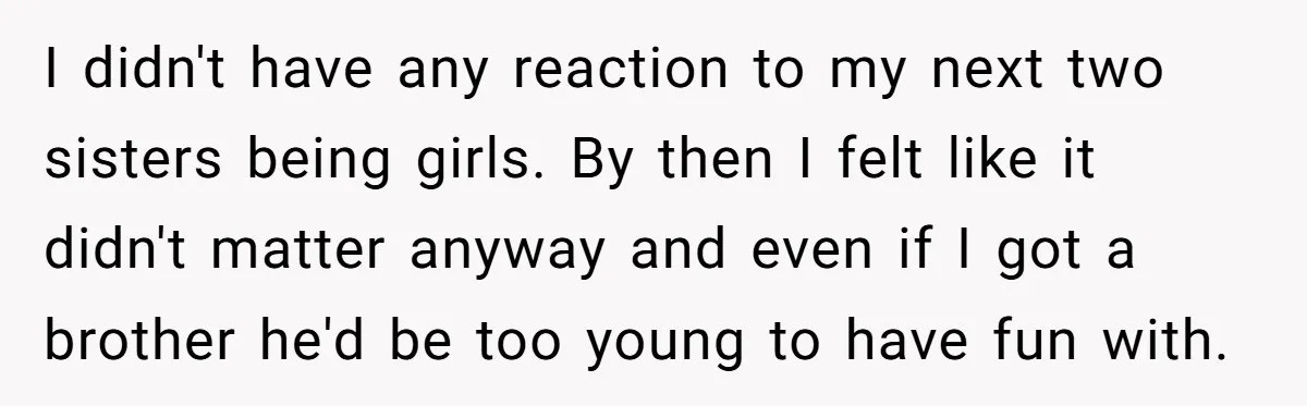 He Wanted a Brother. His Parents Called Him a “Psychopath” for It. I didn't have any reaction to my next two sisters being girls. By then I felt like it didn't matter anyway and even if I got a brother he'd be...