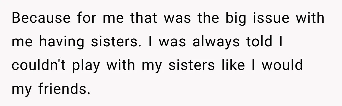 He Wanted a Brother. His Parents Called Him a “Psychopath” for It. Because for me that was the big issue with me having sisters. I was always told I couldn't play with my sisters like I would my friends.