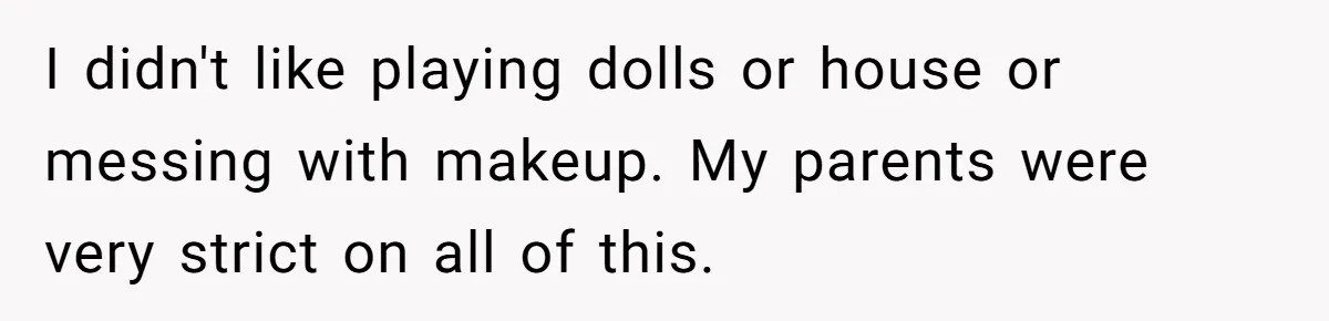He Wanted a Brother. His Parents Called Him a “Psychopath” for It. I didn't like playing dolls or house or messing with makeup. My parents were very strict on all of this.