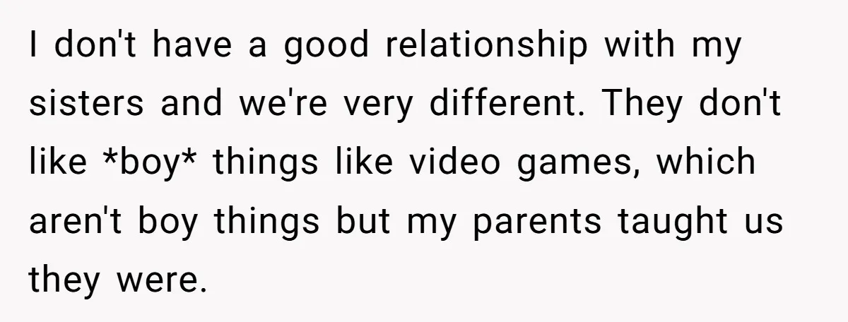He Wanted a Brother. His Parents Called Him a “Psychopath” for It. I don't have a good relationship with my sisters and we're very different. They don't like *boy* things like video games, which aren't boy things but my parents taught us...